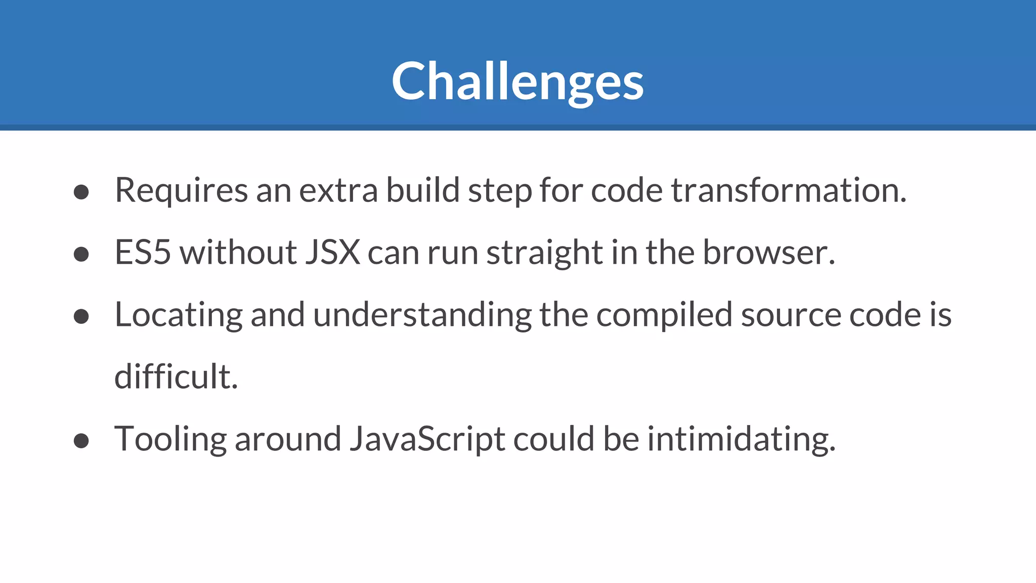 Challenges
● Requires an extra build step for code transformation.
● ES5 without JSX can run straight in the browser.
● Locating and understanding the compiled source code is
difficult.
● Tooling around JavaScript could be intimidating.
 