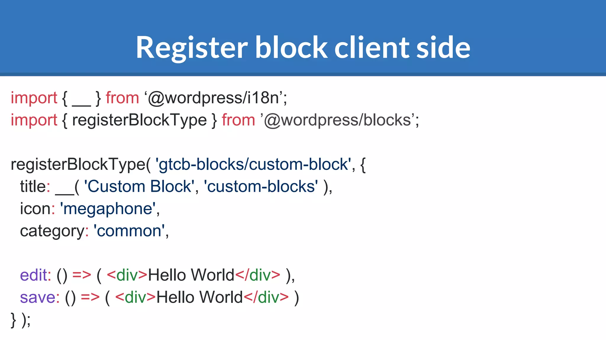 Register block client side
import { __ } from ‘@wordpress/i18n’;
import { registerBlockType } from ’@wordpress/blocks’;
registerBlockType( 'gtcb-blocks/custom-block', {
title: __( 'Custom Block', 'custom-blocks' ),
icon: 'megaphone',
category: 'common',
edit: () => ( <div>Hello World</div> ),
save: () => ( <div>Hello World</div> )
} );
 