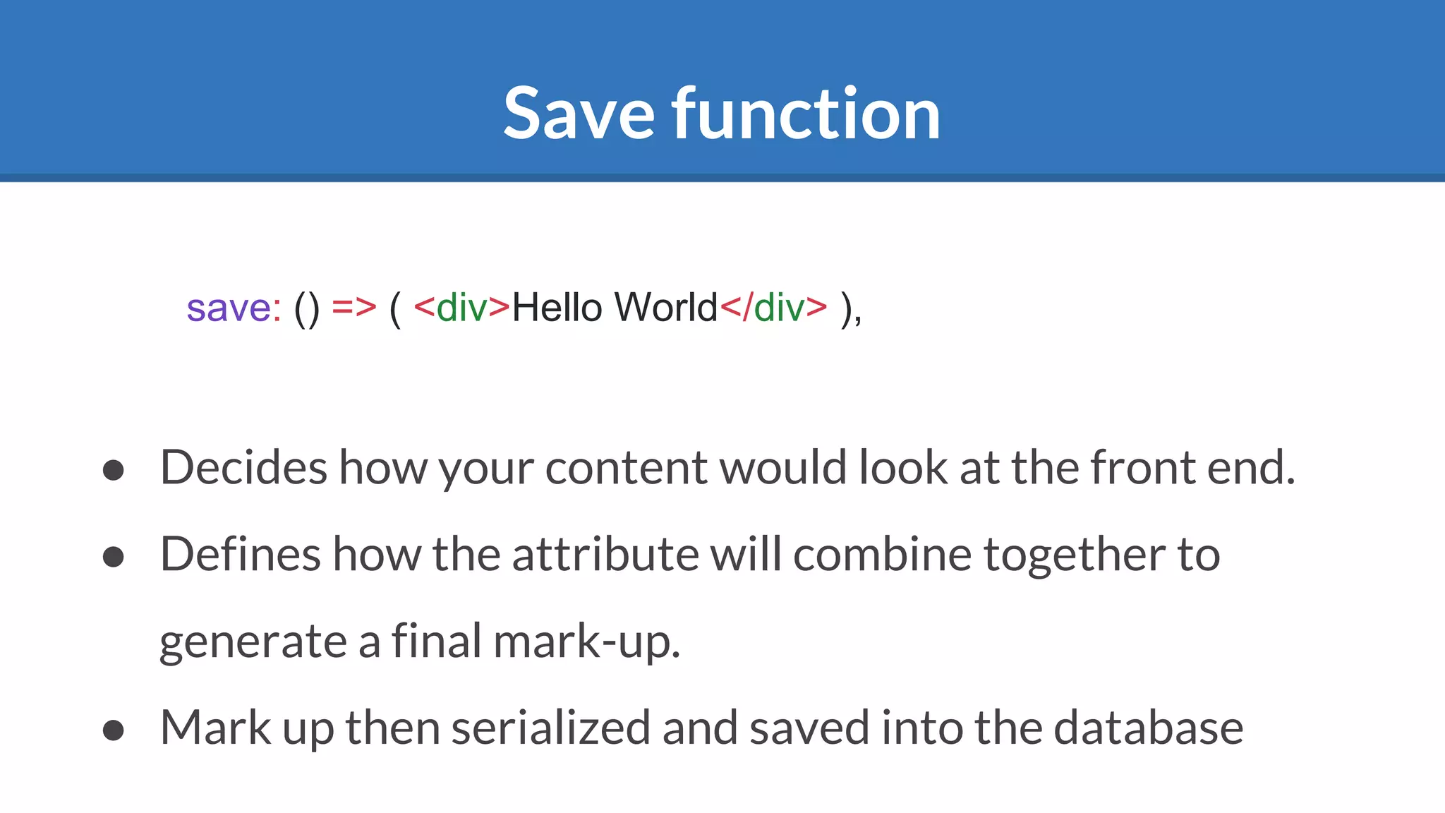Save function
● Decides how your content would look at the front end.
● Defines how the attribute will combine together to
generate a final mark-up.
● Mark up then serialized and saved into the database
save: () => ( <div>Hello World</div> ),
 