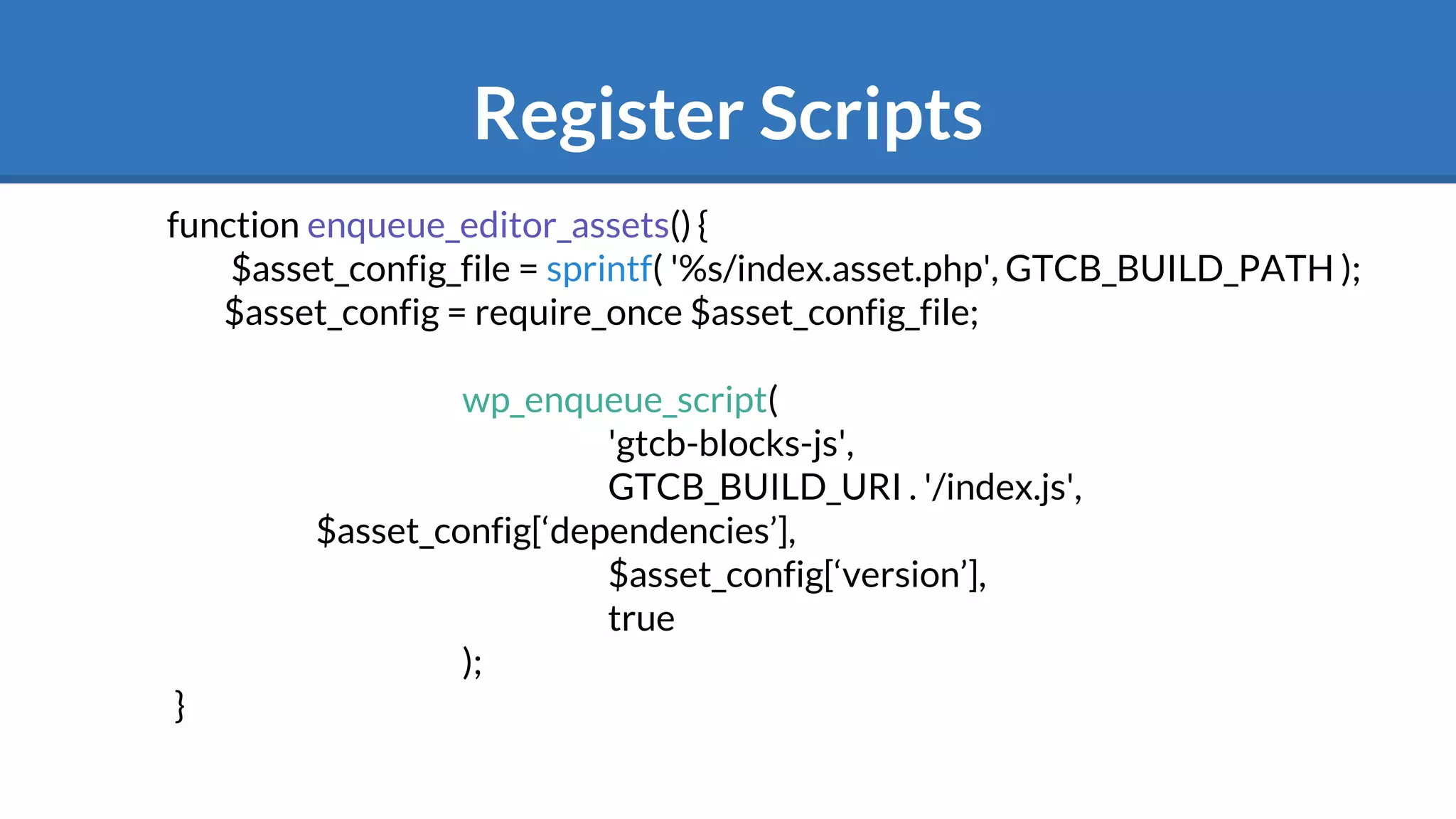 Register Scripts
function enqueue_editor_assets() {
$asset_config_file = sprintf( '%s/index.asset.php', GTCB_BUILD_PATH );
$asset_config = require_once $asset_config_file;
wp_enqueue_script(
'gtcb-blocks-js',
GTCB_BUILD_URI . '/index.js',
$asset_config[‘dependencies’],
$asset_config[‘version’],
true
);
}
 