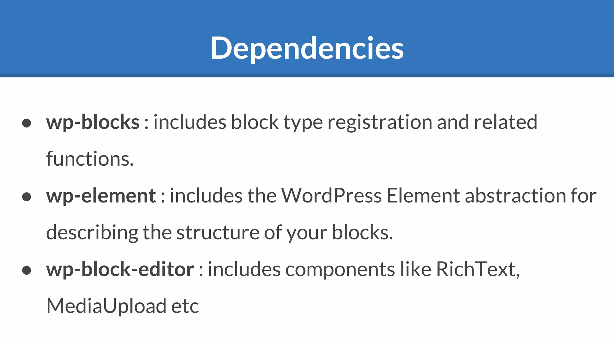 Dependencies
● wp-blocks : includes block type registration and related
functions.
● wp-element : includes the WordPress Element abstraction for
describing the structure of your blocks.
● wp-block-editor : includes components like RichText,
MediaUpload etc
 