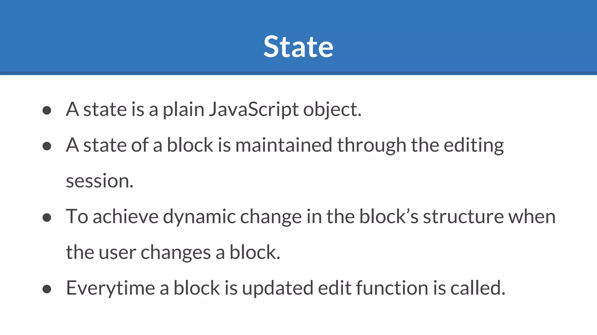 State
● A state is a plain JavaScript object.
● A state of a block is maintained through the editing
session.
● To achieve dynamic change in the block’s structure when
the user changes a block.
● Everytime a block is updated edit function is called.
 