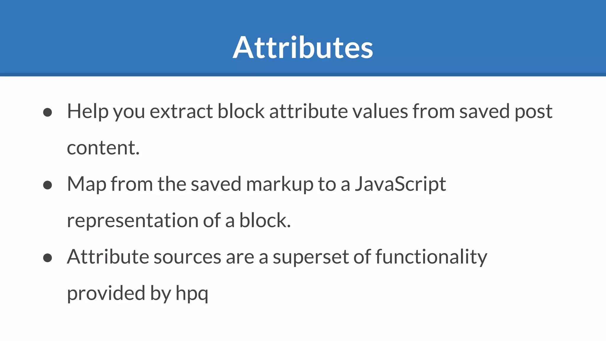 Attributes
● Help you extract block attribute values from saved post
content.
● Map from the saved markup to a JavaScript
representation of a block.
● Attribute sources are a superset of functionality
provided by hpq
 