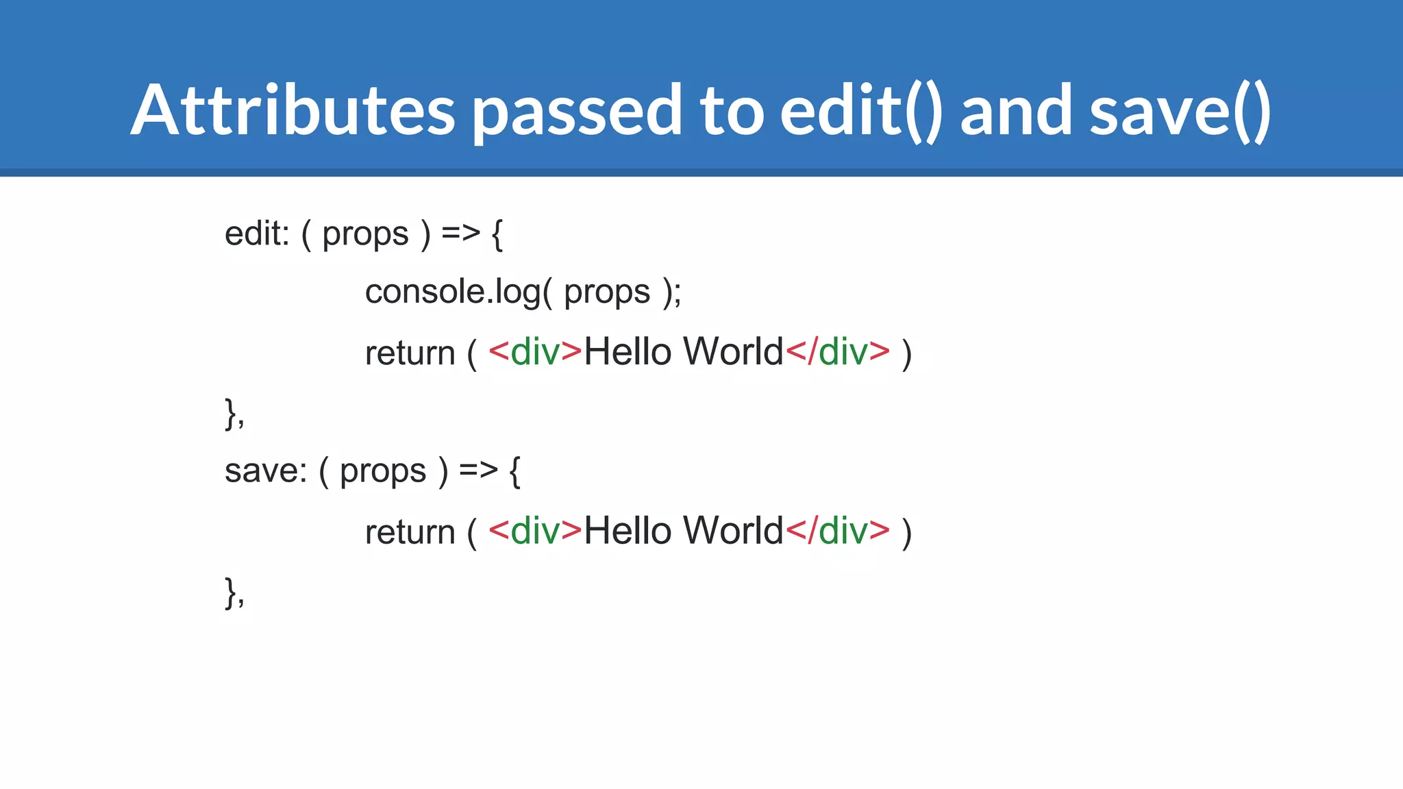 Attributes passed to edit() and save()
edit: ( props ) => {
console.log( props );
return ( <div>Hello World</div> )
},
save: ( props ) => {
return ( <div>Hello World</div> )
},
 