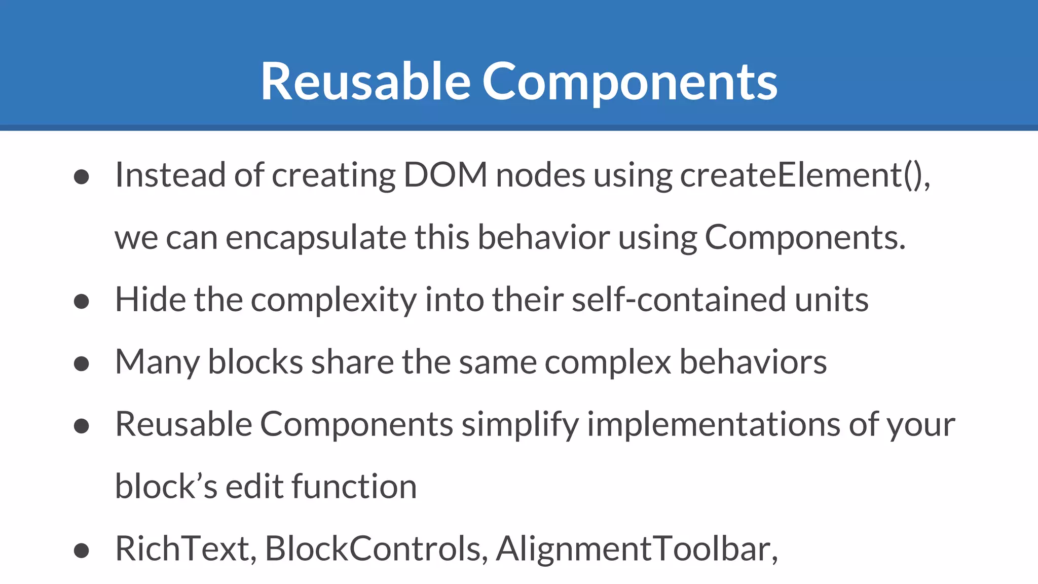 Reusable Components
● Instead of creating DOM nodes using createElement(),
we can encapsulate this behavior using Components.
● Hide the complexity into their self-contained units
● Many blocks share the same complex behaviors
● Reusable Components simplify implementations of your
block’s edit function
● RichText, BlockControls, AlignmentToolbar,
 