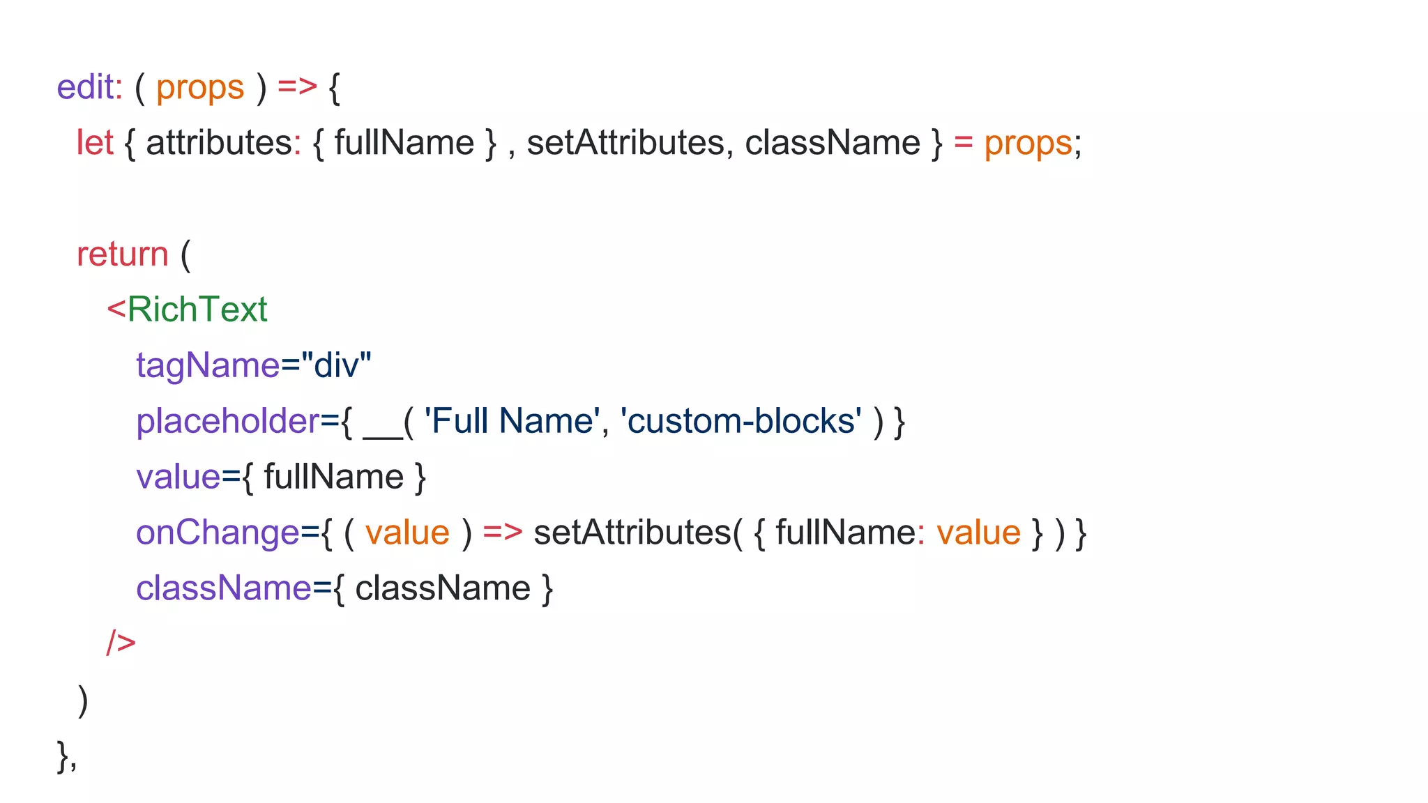 edit: ( props ) => {
let { attributes: { fullName } , setAttributes, className } = props;
return (
<RichText
tagName="div"
placeholder={ __( 'Full Name', 'custom-blocks' ) }
value={ fullName }
onChange={ ( value ) => setAttributes( { fullName: value } ) }
className={ className }
/>
)
},
 