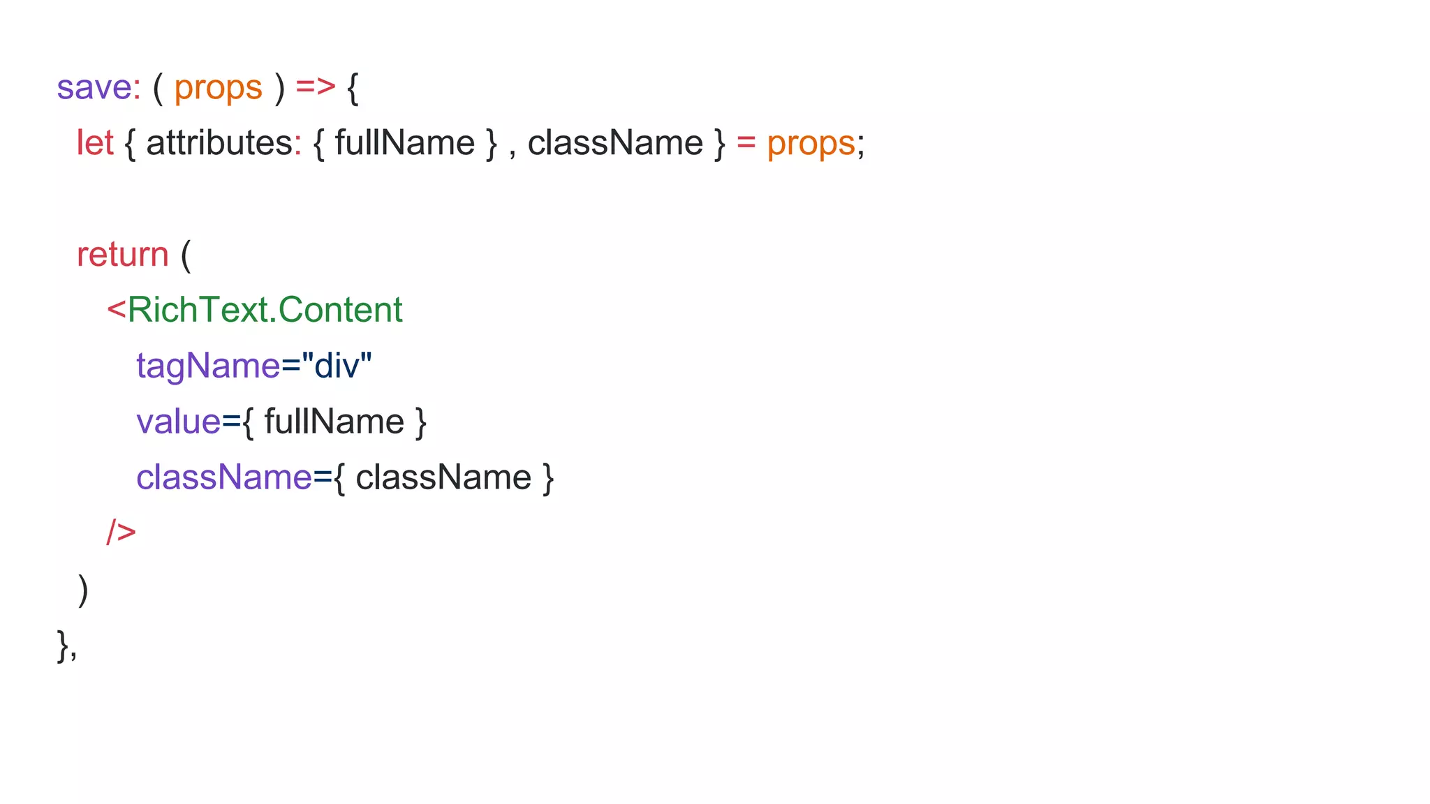save: ( props ) => {
let { attributes: { fullName } , className } = props;
return (
<RichText.Content
tagName="div"
value={ fullName }
className={ className }
/>
)
},
 