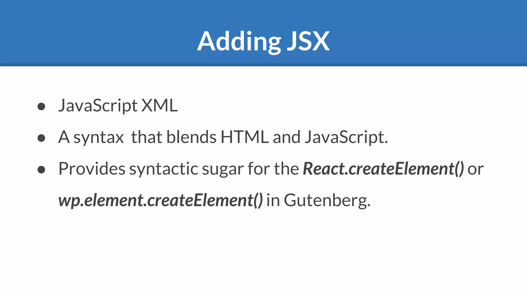Adding JSX
● JavaScript XML
● A syntax that blends HTML and JavaScript.
● Provides syntactic sugar for the React.createElement() or
wp.element.createElement() in Gutenberg.
 