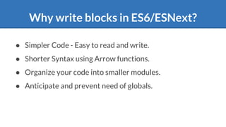 Why write blocks in ES6/ESNext?
● Simpler Code - Easy to read and write.
● Shorter Syntax using Arrow functions.
● Organize your code into smaller modules.
● Anticipate and prevent need of globals.
 