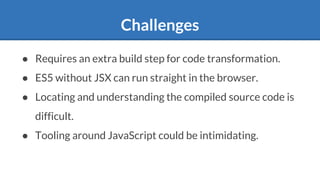 Challenges
● Requires an extra build step for code transformation.
● ES5 without JSX can run straight in the browser.
● Locating and understanding the compiled source code is
difficult.
● Tooling around JavaScript could be intimidating.
 