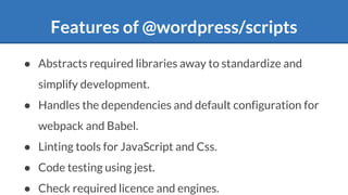 Features of @wordpress/scripts
● Abstracts required libraries away to standardize and
simplify development.
● Handles the dependencies and default configuration for
webpack and Babel.
● Linting tools for JavaScript and Css.
● Code testing using jest.
● Check required licence and engines.
 