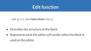 Edit function
● Describes the structure of the block
● Represents what the editor will render when the block is
used on the editor.
edit: () => ( <div>Hello World</div> ),
 