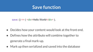Save function
● Decides how your content would look at the front end.
● Defines how the attribute will combine together to
generate a final mark-up.
● Mark up then serialized and saved into the database
save: () => ( <div>Hello World</div> ),
 