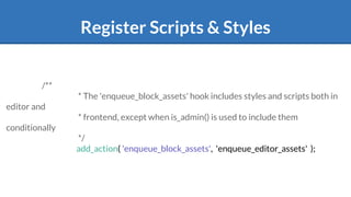 Register Scripts & Styles
/**
* The 'enqueue_block_assets' hook includes styles and scripts both in
editor and
* frontend, except when is_admin() is used to include them
conditionally
*/
add_action( 'enqueue_block_assets', 'enqueue_editor_assets' );
 