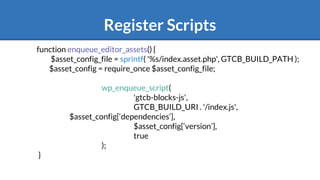 Register Scripts
function enqueue_editor_assets() {
$asset_config_file = sprintf( '%s/index.asset.php', GTCB_BUILD_PATH );
$asset_config = require_once $asset_config_file;
wp_enqueue_script(
'gtcb-blocks-js',
GTCB_BUILD_URI . '/index.js',
$asset_config[‘dependencies’],
$asset_config[‘version’],
true
);
}
 