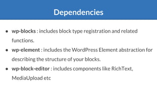 Dependencies
● wp-blocks : includes block type registration and related
functions.
● wp-element : includes the WordPress Element abstraction for
describing the structure of your blocks.
● wp-block-editor : includes components like RichText,
MediaUpload etc
 