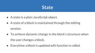 State
● A state is a plain JavaScript object.
● A state of a block is maintained through the editing
session.
● To achieve dynamic change in the block’s structure when
the user changes a block.
● Everytime a block is updated edit function is called.
 
