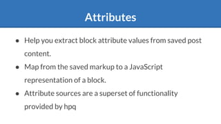 Attributes
● Help you extract block attribute values from saved post
content.
● Map from the saved markup to a JavaScript
representation of a block.
● Attribute sources are a superset of functionality
provided by hpq
 