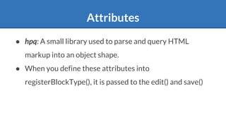Attributes
● hpq: A small library used to parse and query HTML
markup into an object shape.
● When you define these attributes into
registerBlockType(), it is passed to the edit() and save()
 