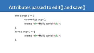 Attributes passed to edit() and save()
edit: ( props ) => {
console.log( props );
return ( <div>Hello World</div> )
},
save: ( props ) => {
return ( <div>Hello World</div> )
},
 