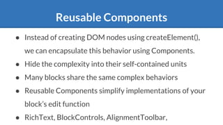 Reusable Components
● Instead of creating DOM nodes using createElement(),
we can encapsulate this behavior using Components.
● Hide the complexity into their self-contained units
● Many blocks share the same complex behaviors
● Reusable Components simplify implementations of your
block’s edit function
● RichText, BlockControls, AlignmentToolbar,
 