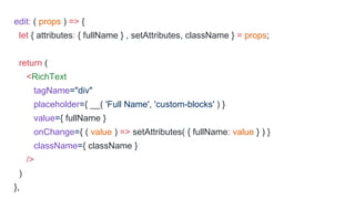 edit: ( props ) => {
let { attributes: { fullName } , setAttributes, className } = props;
return (
<RichText
tagName="div"
placeholder={ __( 'Full Name', 'custom-blocks' ) }
value={ fullName }
onChange={ ( value ) => setAttributes( { fullName: value } ) }
className={ className }
/>
)
},
 