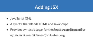 Adding JSX
● JavaScript XML
● A syntax that blends HTML and JavaScript.
● Provides syntactic sugar for the React.createElement() or
wp.element.createElement() in Gutenberg.
 