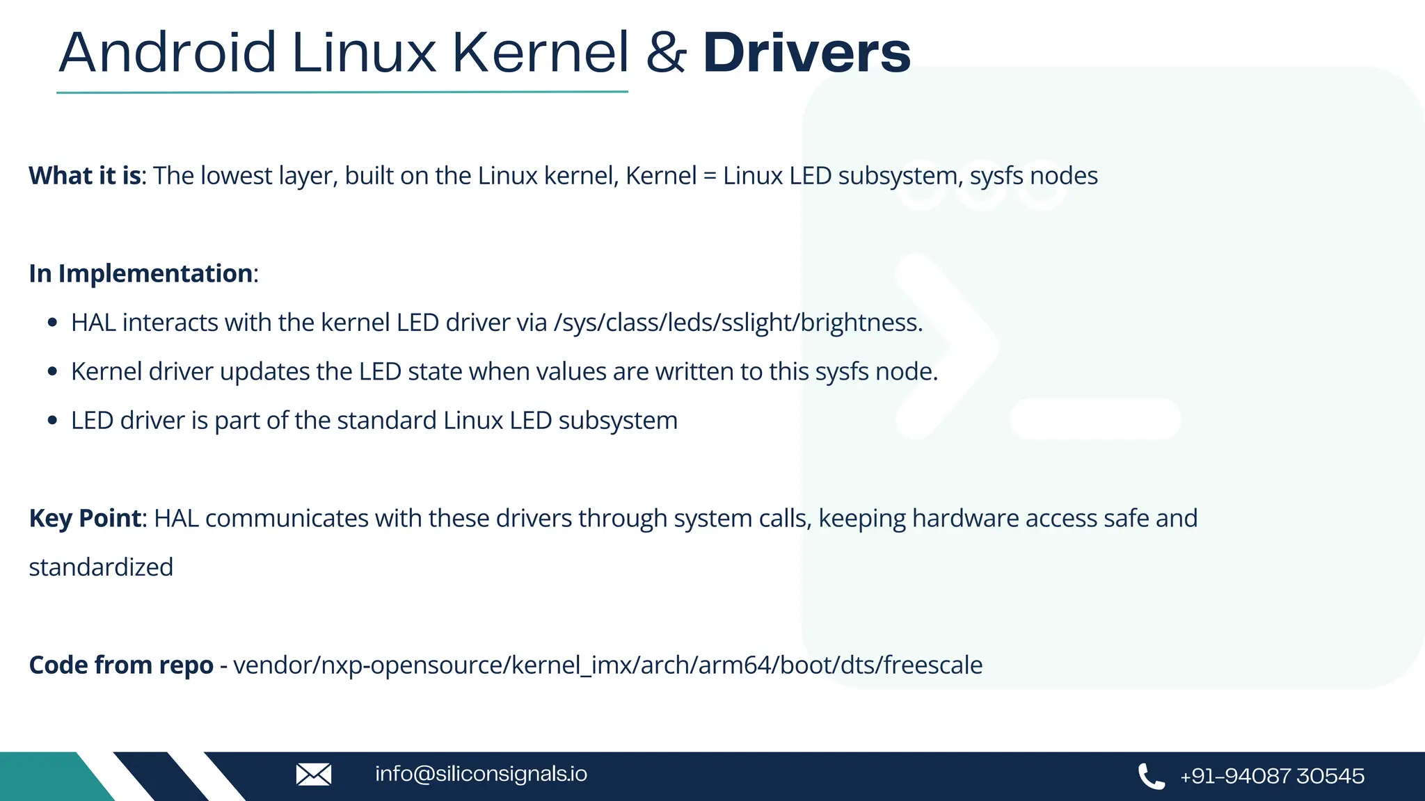 What it is: The lowest layer, built on the Linux kernel, Kernel = Linux LED subsystem, sysfs nodes
In Implementation:
HAL interacts with the kernel LED driver via /sys/class/leds/sslight/brightness.
Kernel driver updates the LED state when values are written to this sysfs node.
LED driver is part of the standard Linux LED subsystem
Key Point: HAL communicates with these drivers through system calls, keeping hardware access safe and
standardized
Code from repo - vendor/nxp-opensource/kernel_imx/arch/arm64/boot/dts/freescale
Android Linux Kernel & Drivers
+91-94087 30545
info@siliconsignals.io
 