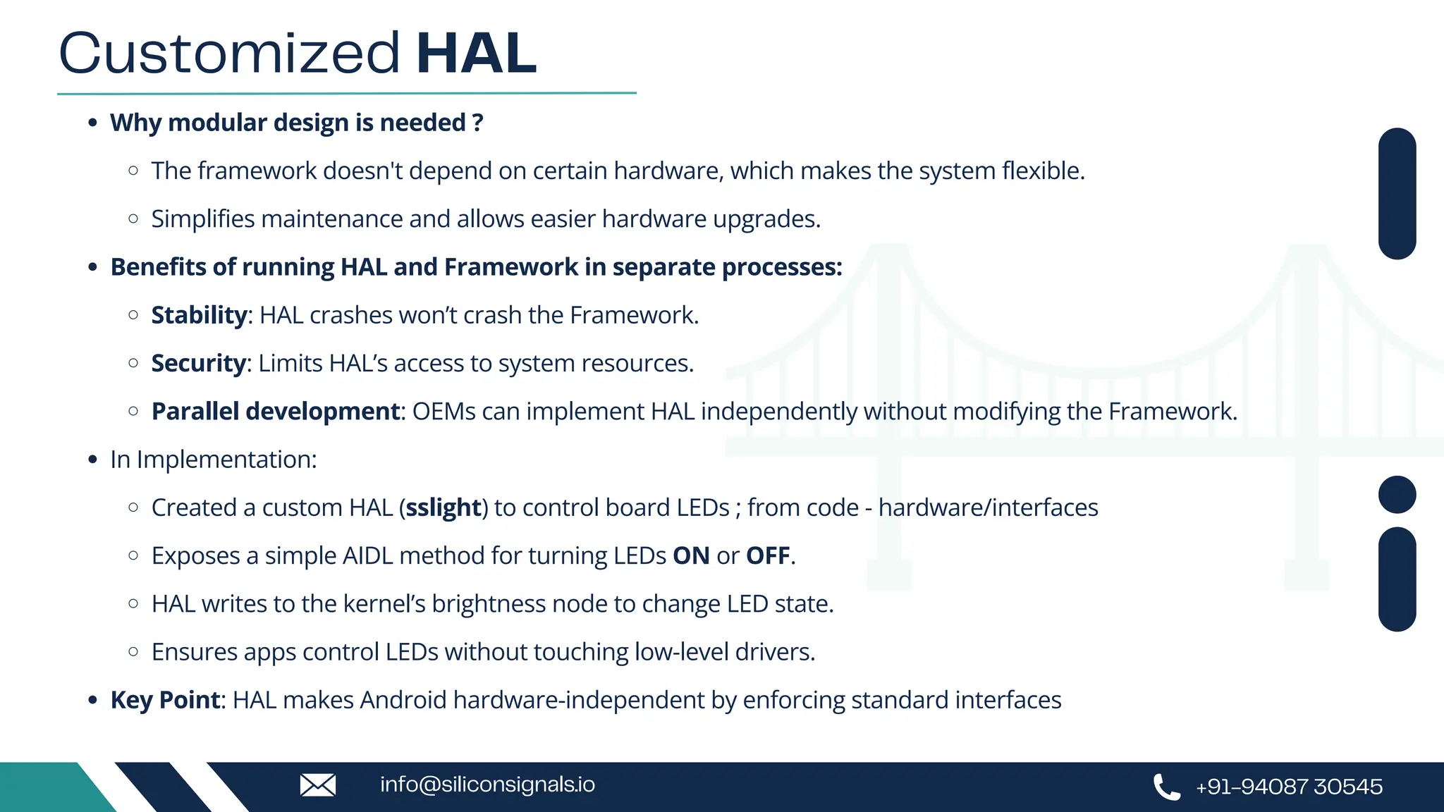 Why modular design is needed ?
The framework doesn't depend on certain hardware, which makes the system flexible.
Simplifies maintenance and allows easier hardware upgrades.
Benefits of running HAL and Framework in separate processes:
Stability: HAL crashes won’t crash the Framework.
Security: Limits HAL’s access to system resources.
Parallel development: OEMs can implement HAL independently without modifying the Framework.
In Implementation:
Created a custom HAL (sslight) to control board LEDs ; from code - hardware/interfaces
Exposes a simple AIDL method for turning LEDs ON or OFF.
HAL writes to the kernel’s brightness node to change LED state.
Ensures apps control LEDs without touching low-level drivers.
Key Point: HAL makes Android hardware-independent by enforcing standard interfaces
Customized HAL
+91-94087 30545
info@siliconsignals.io
 