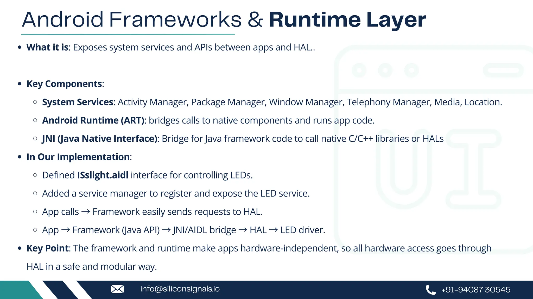 What it is: Exposes system services and APIs between apps and HAL..
Key Components:
System Services: Activity Manager, Package Manager, Window Manager, Telephony Manager, Media, Location.
Android Runtime (ART): bridges calls to native components and runs app code.
JNI (Java Native Interface): Bridge for Java framework code to call native C/C++ libraries or HALs
In Our Implementation:
Defined ISslight.aidl interface for controlling LEDs.
Added a service manager to register and expose the LED service.
App calls →Framework easily sends requests to HAL.
App →Framework (Java API) →JNI/AIDL bridge →HAL →LED driver.
Key Point: The framework and runtime make apps hardware-independent, so all hardware access goes through
HAL in a safe and modular way.
Android Frameworks & Runtime Layer
+91-94087 30545
info@siliconsignals.io
 