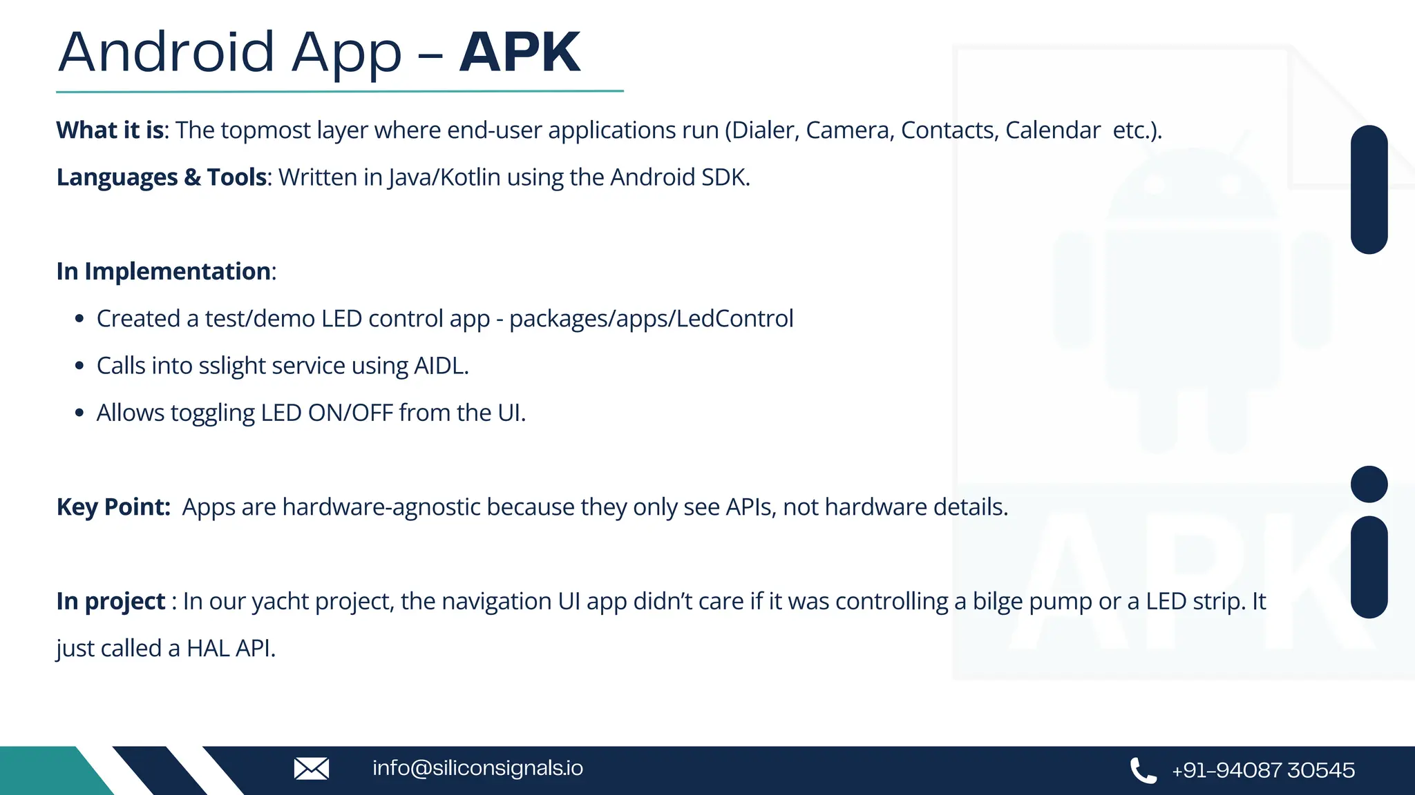 What it is: The topmost layer where end-user applications run (Dialer, Camera, Contacts, Calendar etc.).
Languages & Tools: Written in Java/Kotlin using the Android SDK.
In Implementation:
Created a test/demo LED control app - packages/apps/LedControl
Calls into sslight service using AIDL.
Allows toggling LED ON/OFF from the UI.
Key Point: Apps are hardware-agnostic because they only see APIs, not hardware details.
In project : In our yacht project, the navigation UI app didn’t care if it was controlling a bilge pump or a LED strip. It
just called a HAL API.
Android App - APK
+91-94087 30545
info@siliconsignals.io
 