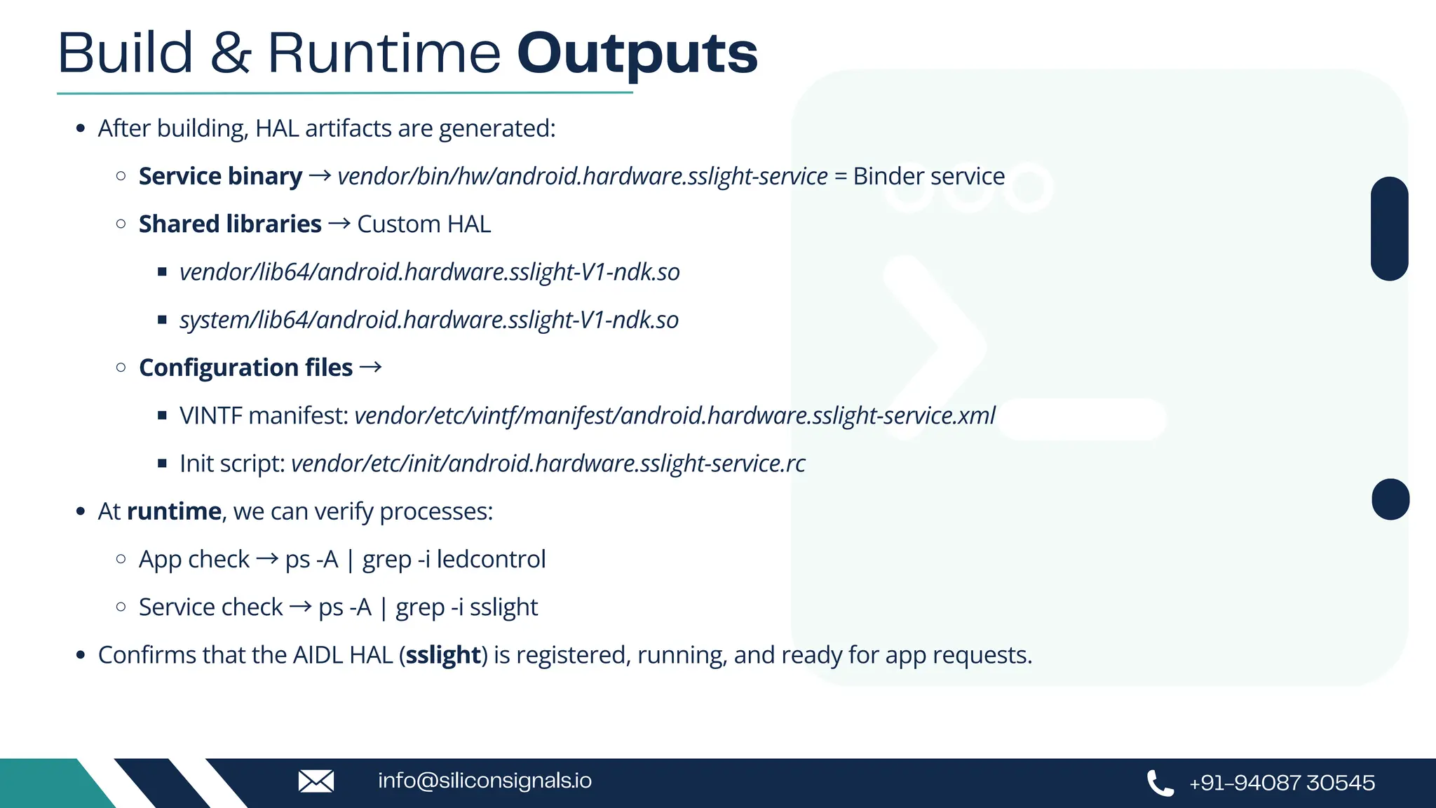 After building, HAL artifacts are generated:
Service binary →vendor/bin/hw/android.hardware.sslight-service = Binder service
Shared libraries →Custom HAL
vendor/lib64/android.hardware.sslight-V1-ndk.so
system/lib64/android.hardware.sslight-V1-ndk.so
Configuration files →
VINTF manifest: vendor/etc/vintf/manifest/android.hardware.sslight-service.xml
Init script: vendor/etc/init/android.hardware.sslight-service.rc
At runtime, we can verify processes:
App check →ps -A | grep -i ledcontrol
Service check →ps -A | grep -i sslight
Confirms that the AIDL HAL (sslight) is registered, running, and ready for app requests.
Build & Runtime Outputs
+91-94087 30545
info@siliconsignals.io
 