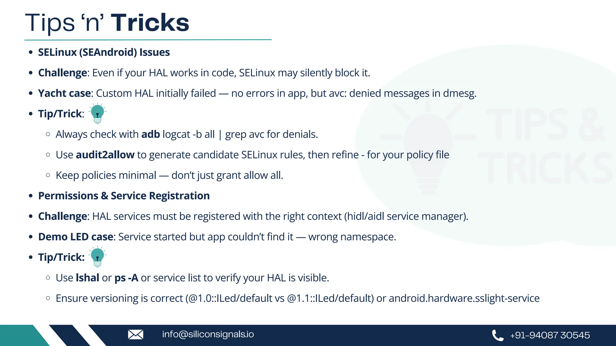SELinux (SEAndroid) Issues
Challenge: Even if your HAL works in code, SELinux may silently block it.
Yacht case: Custom HAL initially failed — no errors in app, but avc: denied messages in dmesg.
Tip/Trick:
Always check with adb logcat -b all | grep avc for denials.
Use audit2allow to generate candidate SELinux rules, then refine - for your policy file
Keep policies minimal — don’t just grant allow all.
Permissions & Service Registration
Challenge: HAL services must be registered with the right context (hidl/aidl service manager).
Demo LED case: Service started but app couldn’t find it — wrong namespace.
Tip/Trick:
Use lshal or ps -A or service list to verify your HAL is visible.
Ensure versioning is correct (@1.0::ILed/default vs @1.1::ILed/default) or android.hardware.sslight-service
Tips ‘n’ Tricks
+91-94087 30545
info@siliconsignals.io
 