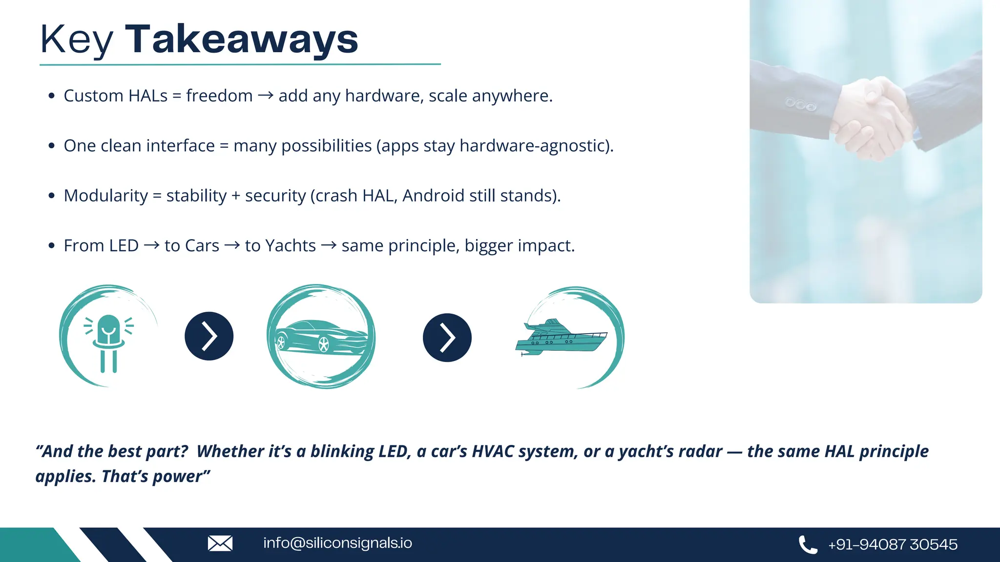 Key Takeaways
Custom HALs = freedom →add any hardware, scale anywhere.
One clean interface = many possibilities (apps stay hardware-agnostic).
Modularity = stability + security (crash HAL, Android still stands).
From LED →to Cars →to Yachts →same principle, bigger impact.
‘’And the best part? Whether it’s a blinking LED, a car’s HVAC system, or a yacht’s radar — the same HAL principle
applies. That’s power’’
+91-94087 30545
info@siliconsignals.io
 