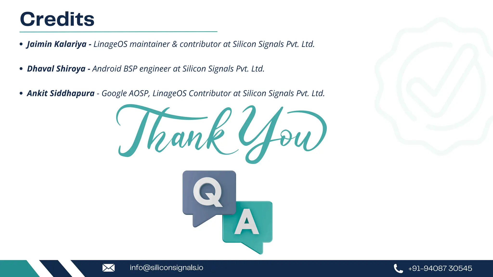 Credits
Jaimin Kalariya - LinageOS maintainer & contributor at Silicon Signals Pvt. Ltd.
Dhaval Shiroya - Android BSP engineer at Silicon Signals Pvt. Ltd.
Ankit Siddhapura - Google AOSP, LinageOS Contributor at Silicon Signals Pvt. Ltd.
+91-94087 30545
info@siliconsignals.io
 