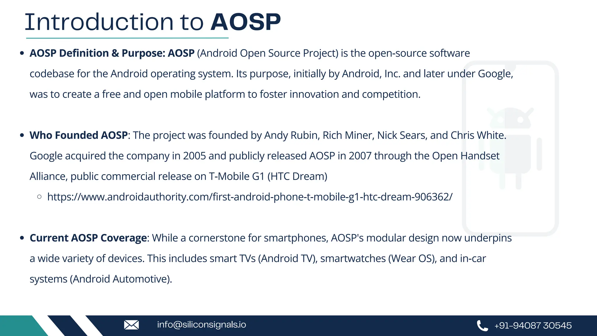 AOSP Definition & Purpose: AOSP (Android Open Source Project) is the open-source software
codebase for the Android operating system. Its purpose, initially by Android, Inc. and later under Google,
was to create a free and open mobile platform to foster innovation and competition.
Who Founded AOSP: The project was founded by Andy Rubin, Rich Miner, Nick Sears, and Chris White.
Google acquired the company in 2005 and publicly released AOSP in 2007 through the Open Handset
Alliance, public commercial release on T-Mobile G1 (HTC Dream)
https://www.androidauthority.com/first-android-phone-t-mobile-g1-htc-dream-906362/
Current AOSP Coverage: While a cornerstone for smartphones, AOSP's modular design now underpins
a wide variety of devices. This includes smart TVs (Android TV), smartwatches (Wear OS), and in-car
systems (Android Automotive).
Introduction to AOSP
+91-94087 30545
info@siliconsignals.io
 