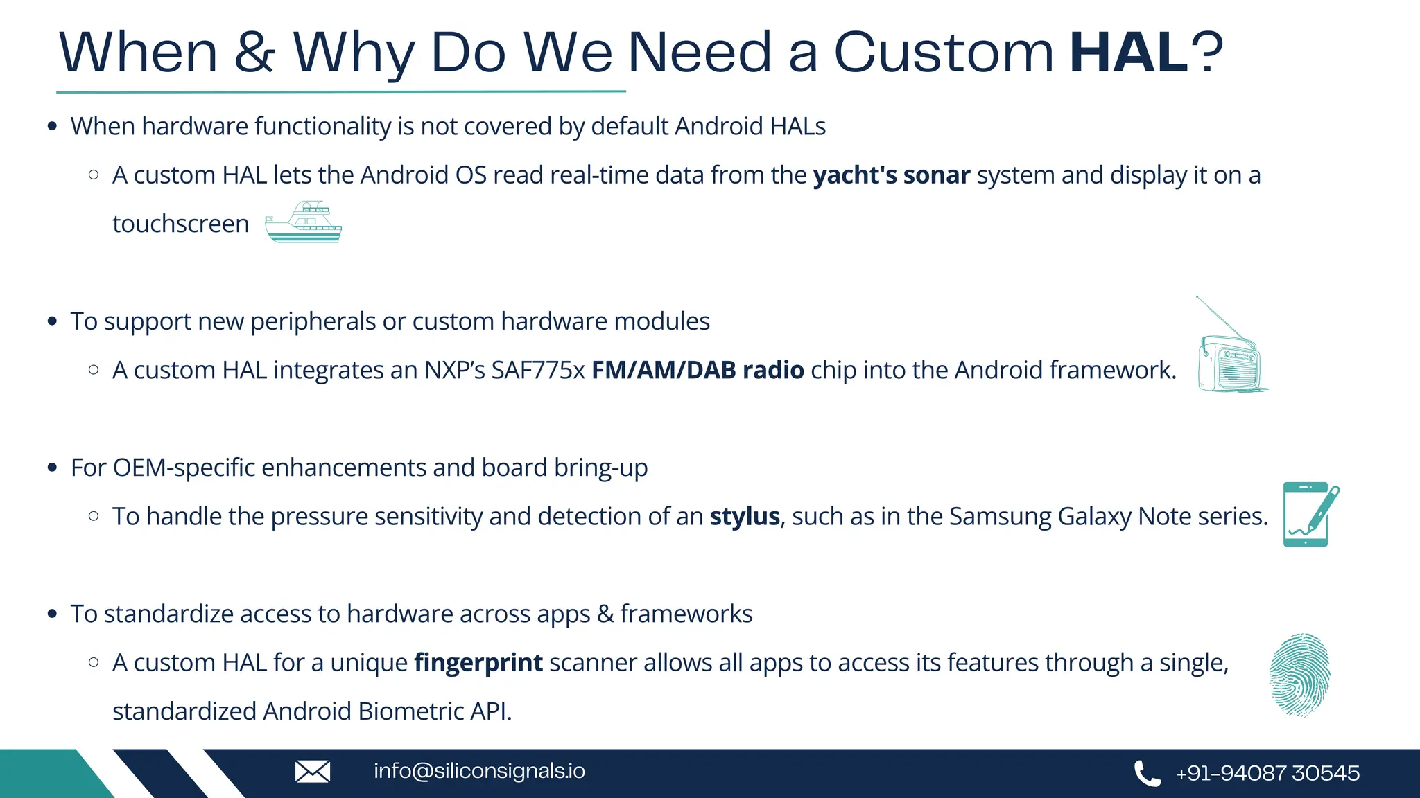 When hardware functionality is not covered by default Android HALs
A custom HAL lets the Android OS read real-time data from the yacht's sonar system and display it on a
touchscreen
To support new peripherals or custom hardware modules
A custom HAL integrates an NXP’s SAF775x FM/AM/DAB radio chip into the Android framework.
For OEM-specific enhancements and board bring-up
To handle the pressure sensitivity and detection of an stylus, such as in the Samsung Galaxy Note series.
To standardize access to hardware across apps & frameworks
A custom HAL for a unique fingerprint scanner allows all apps to access its features through a single,
standardized Android Biometric API.
When & Why Do We Need a Custom HAL?
+91-94087 30545
info@siliconsignals.io
 