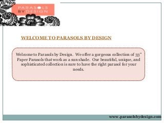 WELCOME TO PARASOLS BY DESIGN 
Welcome to Parasols by Design. We offer a gorgeous collection of 33" 
Paper Parasols that work as a sun shade. Our beautiful, unique, and 
sophisticated collection is sure to have the right parasol for your 
needs. 
www.parasolsbydesign.com 
 