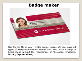 Badge maker
Use Xpress ID as your reliable badge maker. We can make all
types of background colours, shapes and texts. Make a badge in
heart shape without the requirement of Photoshop templates.
https://xpressid.net/
 