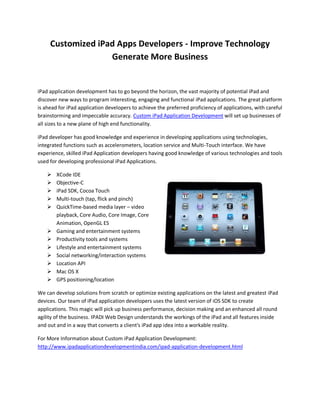 Customized iPad Apps Developers - Improve Technology
                   Generate More Business


iPad application development has to go beyond the horizon, the vast majority of potential iPad and
discover new ways to program interesting, engaging and functional iPad applications. The great platform
is ahead for iPad application developers to achieve the preferred proficiency of applications, with careful
brainstorming and impeccable accuracy. Custom iPad Application Development will set up businesses of
all sizes to a new plane of high end functionality.

iPad developer has good knowledge and experience in developing applications using technologies,
integrated functions such as accelerometers, location service and Multi-Touch interface. We have
experience, skilled iPad Application developers having good knowledge of various technologies and tools
used for developing professional iPad Applications.

       XCode IDE
       Objective-C
       iPad SDK, Cocoa Touch
       Multi-touch (tap, flick and pinch)
       QuickTime-based media layer – video
        playback, Core Audio, Core Image, Core
        Animation, OpenGL ES
       Gaming and entertainment systems
       Productivity tools and systems
       Lifestyle and entertainment systems
       Social networking/interaction systems
       Location API
       Mac OS X
       GPS positioning/location

We can develop solutions from scratch or optimize existing applications on the latest and greatest iPad
devices. Our team of iPad application developers uses the latest version of iOS SDK to create
applications. This magic will pick up business performance, decision making and an enhanced all round
agility of the business. IPADI Web Design understands the workings of the iPad and all features inside
and out and in a way that converts a client's iPad app idea into a workable reality.

For More Information about Custom iPad Application Development:
http://www.ipadapplicationdevelopmentindia.com/ipad-application-development.html
 