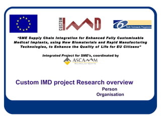“ SME Supply Chain Integration for Enhanced Fully Customisable Medical Implants, using New Biomaterials and Rapid Manufacturing Technologies, to Enhance the Quality of Life for EU Citizens ”   Integrated Project for SME’s , coordinated by   Custom IMD project Research overview Person  Organisation 