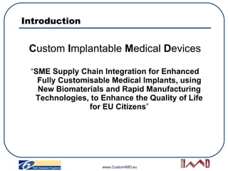 Introduction <ul><li>C ustom  I mplantable  M edical  D evices </li></ul><ul><li>“ SME Supply Chain Integration for Enhanc...