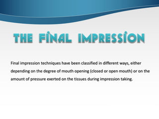 Final impression techniques have been classified in different ways, either
depending on the degree of mouth opening (closed or open mouth) or on the
amount of pressure exerted on the tissues during impression taking.
 