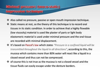  Also called no pressure, passive or open mouth impression technique.
 Static means at rest, so the theory of this technique is to record oral
tissues in its static condition. In order to achieve that a highly flowable
(low viscosity) material is used like plaster of paris or light body
elastomeric material is used under minimal pressure and the oral tissue
are recorded with minimal displacement.
 It’s based on Pascal’s law which states “Pressure in a confined liquid will be
transmitted throughout the liquid in all directions”, according to this, the
mucosa which contains more than 80% water will react like a liquid in a
closed vessel and thus can not be compressed.
 of course this is not true as the mucosa is not a closed vessel and the
tissue fluids can easily escape under the denture borders.
 