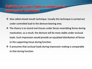  Also called closed mouth technique. Usually this technique is carried out
under controlled load to the denture bearing area.
 The theory is to record oral tissues under forces resembling forces during
mastication, as a result, the denture will be more stable under occlusal
loads. Such impression would provide an equalized distribution of forces
to the supporting tissue during function.
 It presumes that occlusal loads during impression making is comparable
to that during function.
 