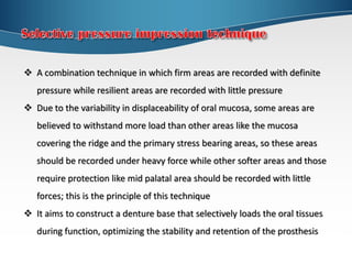  A combination technique in which firm areas are recorded with definite
pressure while resilient areas are recorded with little pressure
 Due to the variability in displaceability of oral mucosa, some areas are
believed to withstand more load than other areas like the mucosa
covering the ridge and the primary stress bearing areas, so these areas
should be recorded under heavy force while other softer areas and those
require protection like mid palatal area should be recorded with little
forces; this is the principle of this technique
 It aims to construct a denture base that selectively loads the oral tissues
during function, optimizing the stability and retention of the prosthesis
 
