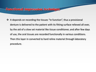 It depends on recording the tissues “in function”, thus a provisional
denture is delivered to the patient with its fitting surface relieved all over,
by the aid of a slow set material like tissue conditioner, and after few days
of use, the oral tissues are recorded functionally in various conditions.
Then this layer in converted to hard reline material through laboratory
procedure.
 