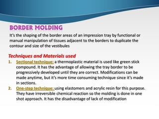 It’s the shaping of the border areas of an impression tray by functional or
manual manipulation of tissues adjacent to the borders to duplicate the
contour and size of the vestibules
Techniques and Materials used
1. Sectional technique: a thermoplastic material is used like green stick
compound. It has the advantage of allowing the tray border to be
progressively developed until they are correct. Modifications can be
made anytime, but it’s more time consuming technique since it’s made
in sections.
2. One-step technique: using elastomers and acrylic resin for this purpose.
They have irreversible chemical reaction so the molding is done in one
shot approach. It has the disadvantage of lack of modification
 
