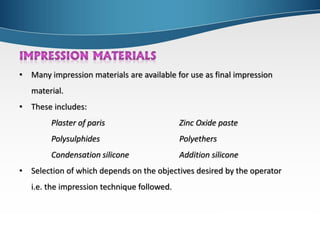 • Many impression materials are available for use as final impression
material.
• These includes:
Plaster of paris Zinc Oxide paste
Polysulphides Polyethers
Condensation silicone Addition silicone
• Selection of which depends on the objectives desired by the operator
i.e. the impression technique followed.
 