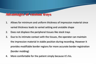 1. Allows for minimum and uniform thickness of impression material since
varied thickness leads to varied setting and unstable shape
2. Does not displace the peripheral tissues like stock trays
3. Due to its intimate contact with the tissues, the operator can maintain
the impression material in stable position during recording. However it
provides modifiable border regions for more accurate border registration
(border molding)
4. More comfortable for the patient simply because it’s his.
 